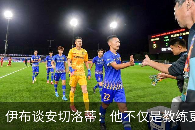 伊布谈安切洛蒂：他不仅是教练更是管理者 执教巴西对他是挑战